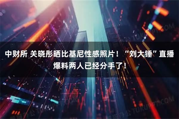 中财所 关晓彤晒比基尼性感照片！“刘大锤”直播爆料两人已经分手了！