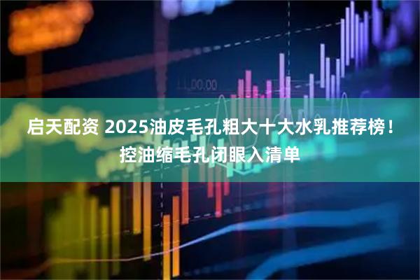 启天配资 2025油皮毛孔粗大十大水乳推荐榜！控油缩毛孔闭眼入清单