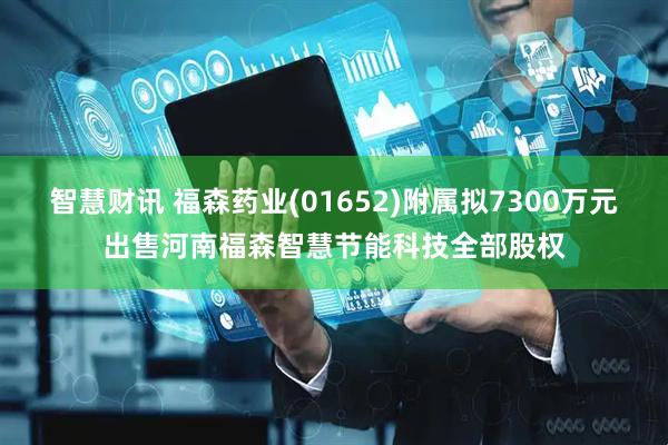 智慧财讯 福森药业(01652)附属拟7300万元出售河南福森智慧节能科技全部股权