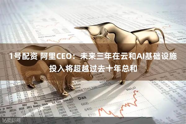 1号配资 阿里CEO：未来三年在云和AI基础设施投入将超越过去十年总和
