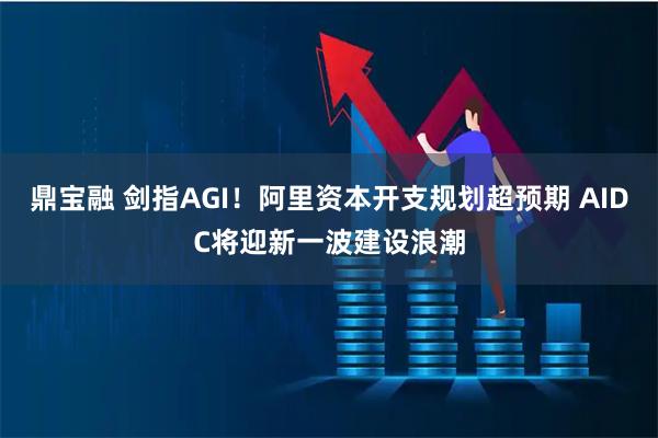 鼎宝融 剑指AGI！阿里资本开支规划超预期 AIDC将迎新一波建设浪潮