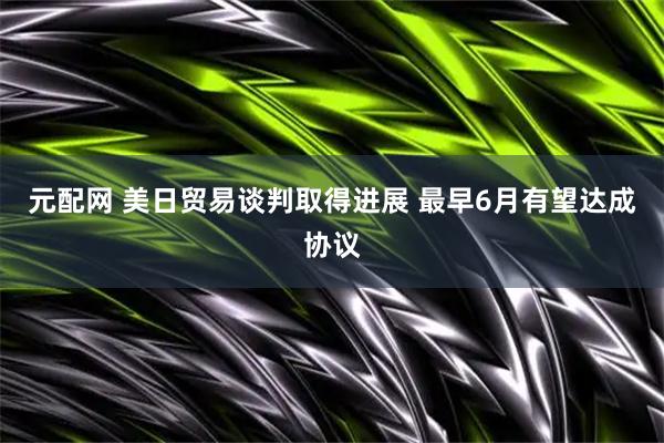 元配网 美日贸易谈判取得进展 最早6月有望达成协议