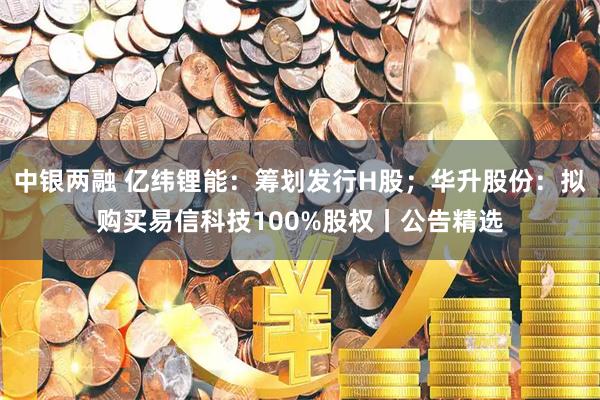 中银两融 亿纬锂能：筹划发行H股；华升股份：拟购买易信科技100%股权丨公告精选
