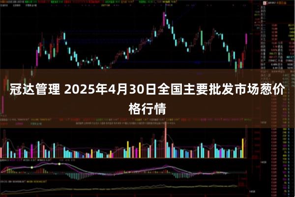冠达管理 2025年4月30日全国主要批发市场葱价格行情