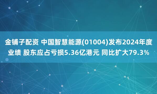 金铺子配资 中国智慧能源(01004)发布2024年度业绩 股东应占亏损5.36亿港元 同比扩大79.3%