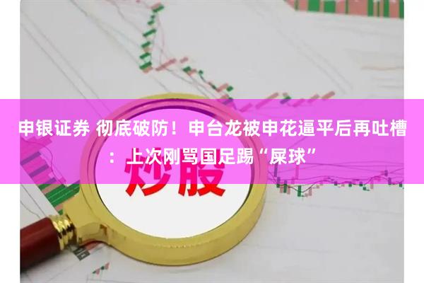 申银证券 彻底破防！申台龙被申花逼平后再吐槽：上次刚骂国足踢“屎球”
