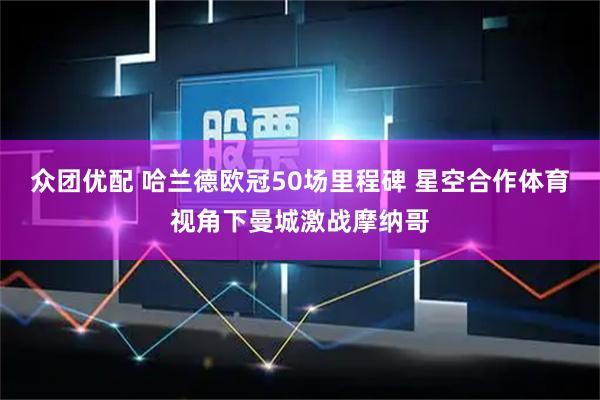 众团优配 哈兰德欧冠50场里程碑 星空合作体育视角下曼城激战摩纳哥