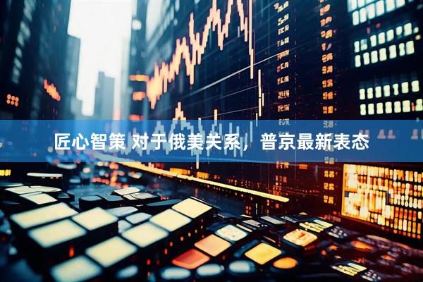 匠心智策 对于俄美关系，普京最新表态