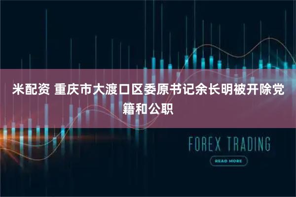 米配资 重庆市大渡口区委原书记余长明被开除党籍和公职