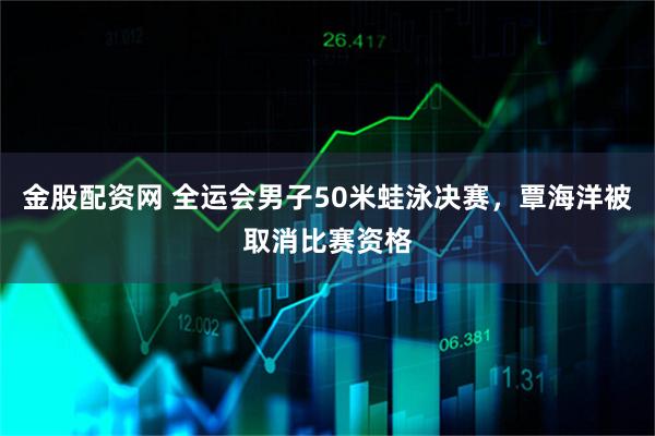 金股配资网 全运会男子50米蛙泳决赛，覃海洋被取消比赛资格