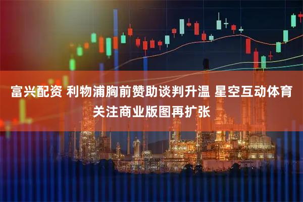 富兴配资 利物浦胸前赞助谈判升温 星空互动体育关注商业版图再扩张