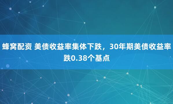 蜂窝配资 美债收益率集体下跌，30年期美债收益率跌0.38个基点