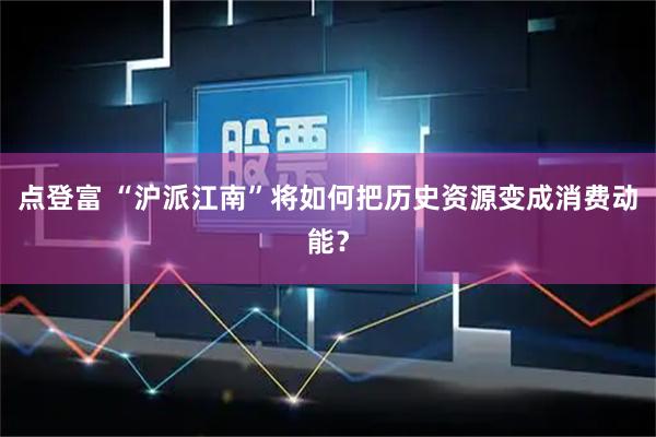 点登富 “沪派江南”将如何把历史资源变成消费动能？