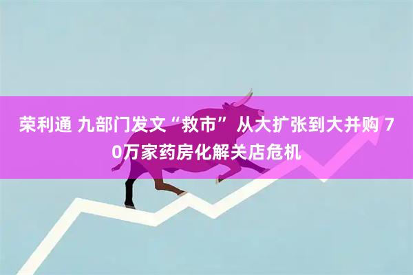 荣利通 九部门发文“救市” 从大扩张到大并购 70万家药房化解关店危机
