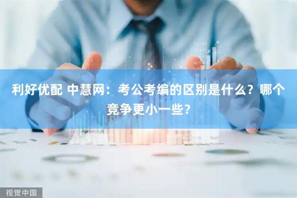 利好优配 中慧网：考公考编的区别是什么？哪个竞争更小一些？