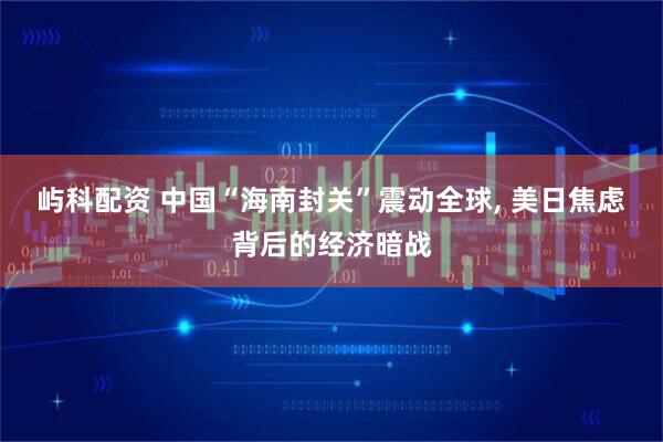 屿科配资 中国“海南封关”震动全球, 美日焦虑背后的经济暗战
