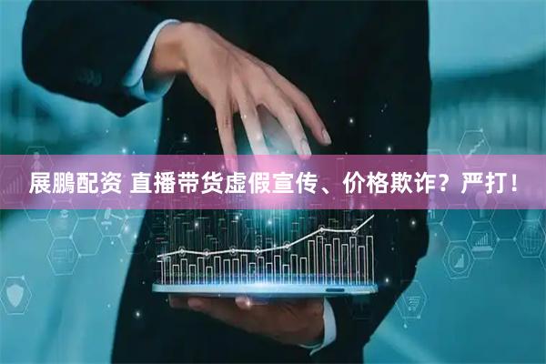 展鵬配资 直播带货虚假宣传、价格欺诈？严打！