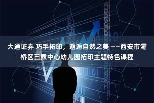 大通证券 巧手拓印，邂逅自然之美 ——西安市灞桥区三殿中心幼儿园拓印主题特色课程