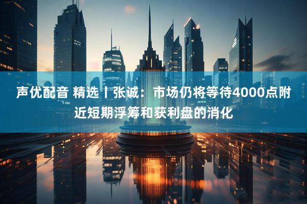 声优配音 精选丨张诚：市场仍将等待4000点附近短期浮筹和获利盘的消化