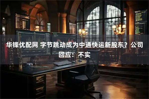 华锋优配网 字节跳动成为中通快运新股东？公司回应：不实