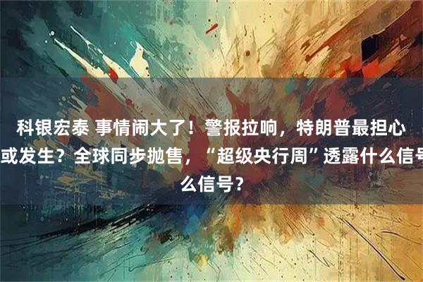 科银宏泰 事情闹大了！警报拉响，特朗普最担心的或发生？全球同步抛售，“超级央行周”透露什么信号？