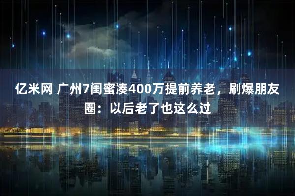 亿米网 广州7闺蜜凑400万提前养老，刷爆朋友圈：以后老了也这么过